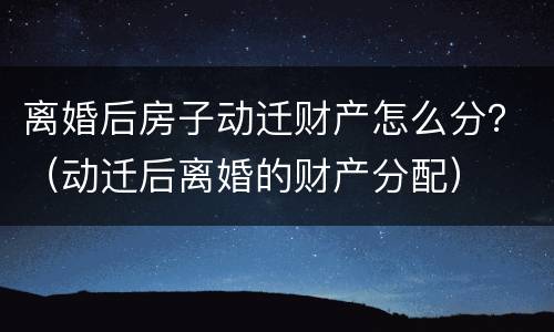离婚后房子动迁财产怎么分？（动迁后离婚的财产分配）
