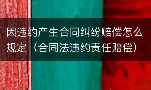 因违约产生合同纠纷赔偿怎么规定（合同法违约责任赔偿）