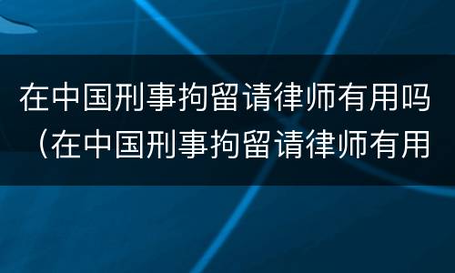 在中国刑事拘留请律师有用吗（在中国刑事拘留请律师有用吗）