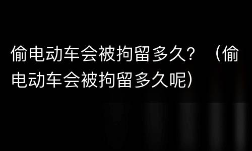 偷电动车会被拘留多久？（偷电动车会被拘留多久呢）