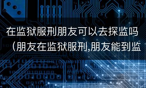 在监狱服刑朋友可以去探监吗（朋友在监狱服刑,朋友能到监狱探监吗）