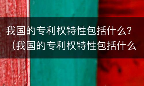 我国的专利权特性包括什么？（我国的专利权特性包括什么内容）