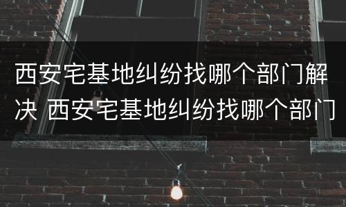 西安宅基地纠纷找哪个部门解决 西安宅基地纠纷找哪个部门解决最有效