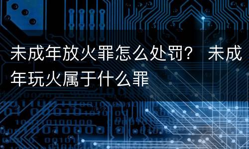 未成年放火罪怎么处罚？ 未成年玩火属于什么罪