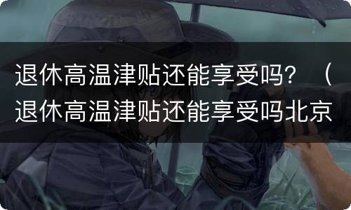 退休高温津贴还能享受吗？（退休高温津贴还能享受吗北京）