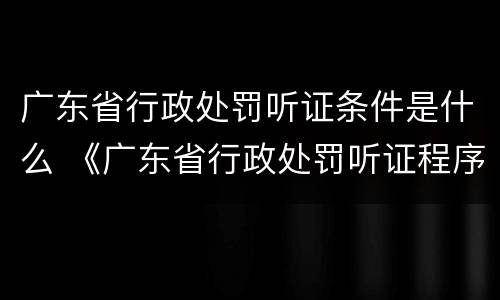 广东省行政处罚听证条件是什么 《广东省行政处罚听证程序实施办法》