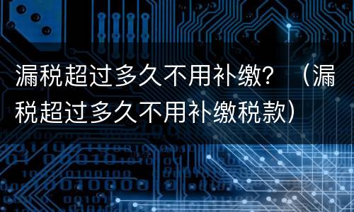 漏税超过多久不用补缴？（漏税超过多久不用补缴税款）