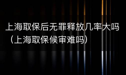 上海取保后无罪释放几率大吗（上海取保候审难吗）