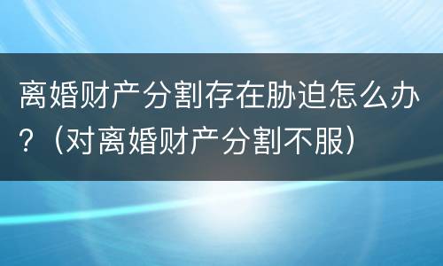 离婚财产分割存在胁迫怎么办?（对离婚财产分割不服）