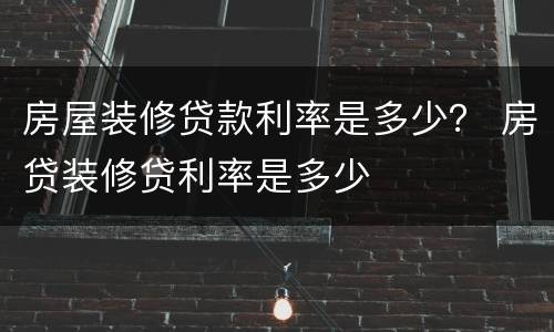 房屋装修贷款利率是多少？ 房贷装修贷利率是多少