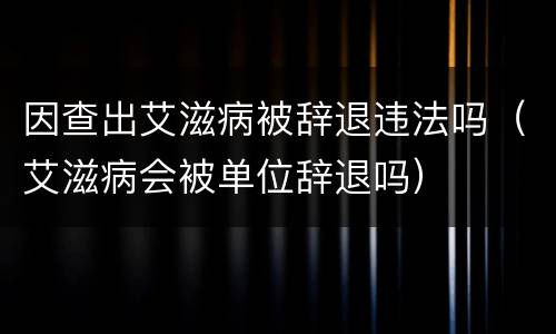 因查出艾滋病被辞退违法吗（艾滋病会被单位辞退吗）