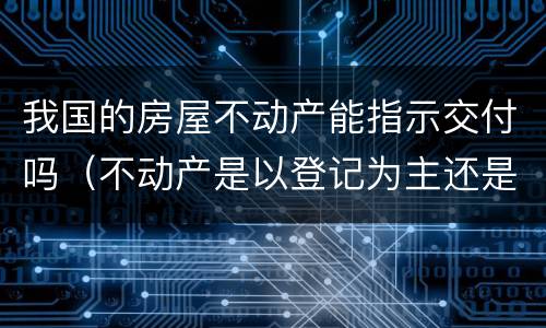 我国的房屋不动产能指示交付吗（不动产是以登记为主还是以交付为主）