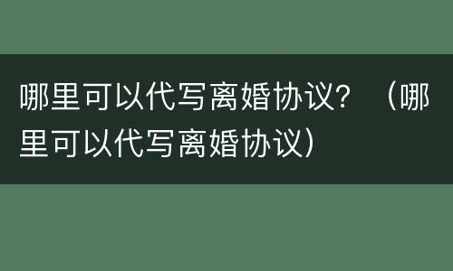 哪里可以代写离婚协议？（哪里可以代写离婚协议）