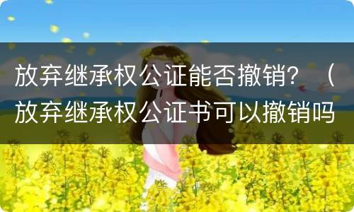 放弃继承权公证能否撤销？（放弃继承权公证书可以撤销吗）