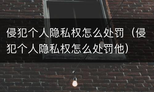 侵犯个人隐私权怎么处罚（侵犯个人隐私权怎么处罚他）