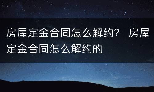 房屋定金合同怎么解约？ 房屋定金合同怎么解约的