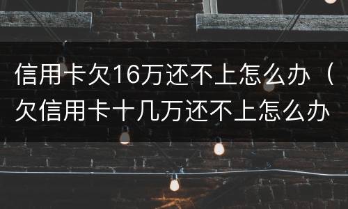 信用卡欠16万还不上怎么办（欠信用卡十几万还不上怎么办）