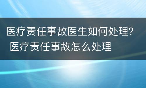 医疗责任事故医生如何处理？ 医疗责任事故怎么处理