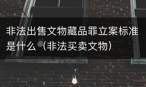 非法出售文物藏品罪立案标准是什么（非法买卖文物）