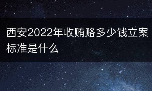 西安2022年收贿赂多少钱立案标准是什么