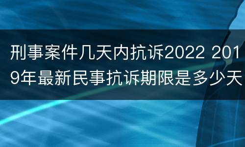 刑事案件几天内抗诉2022 2019年最新民事抗诉期限是多少天