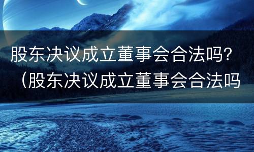 股东决议成立董事会合法吗？（股东决议成立董事会合法吗知乎）