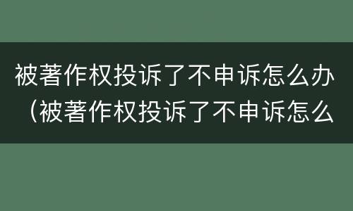 被著作权投诉了不申诉怎么办（被著作权投诉了不申诉怎么办呀）