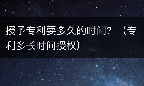 授予专利要多久的时间？（专利多长时间授权）
