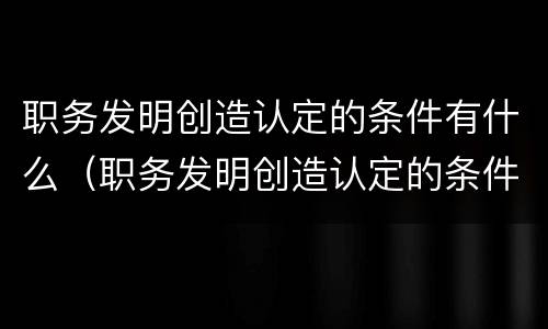 职务发明创造认定的条件有什么（职务发明创造认定的条件有什么）