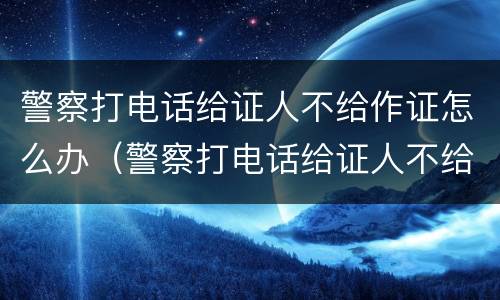警察打电话给证人不给作证怎么办（警察打电话给证人不给作证怎么办理）