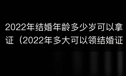 2022年结婚年龄多少岁可以拿证（2022年多大可以领结婚证）