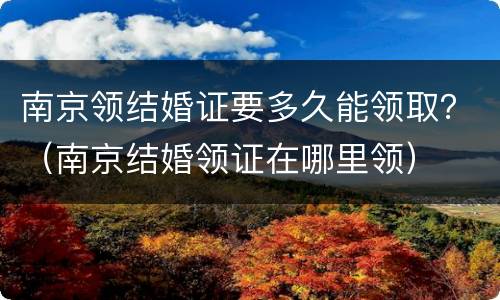 南京领结婚证要多久能领取？（南京结婚领证在哪里领）