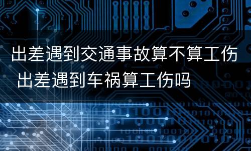 出差遇到交通事故算不算工伤 出差遇到车祸算工伤吗