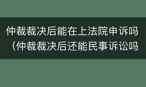 仲裁裁决后能在上法院申诉吗（仲裁裁决后还能民事诉讼吗）