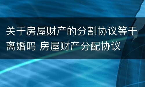 关于房屋财产的分割协议等于离婚吗 房屋财产分配协议