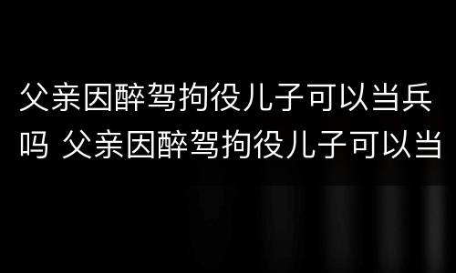 父亲因醉驾拘役儿子可以当兵吗 父亲因醉驾拘役儿子可以当兵吗