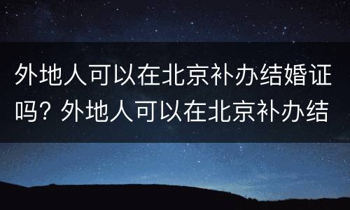 外地人可以在北京补办结婚证吗? 外地人可以在北京补办结婚证吗需要什么