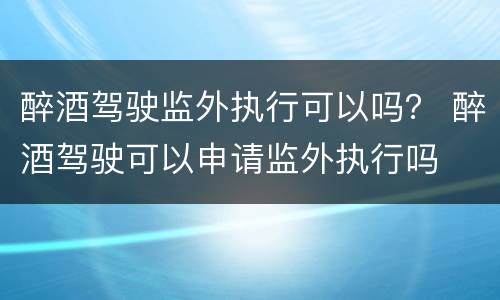 醉酒驾驶监外执行可以吗？ 醉酒驾驶可以申请监外执行吗