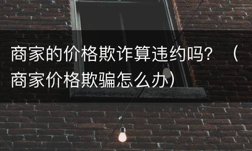 商家的价格欺诈算违约吗？（商家价格欺骗怎么办）