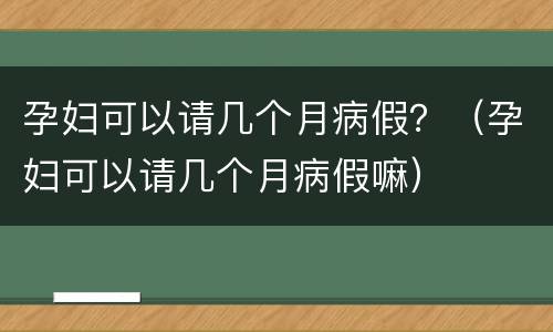 孕妇可以请几个月病假？（孕妇可以请几个月病假嘛）