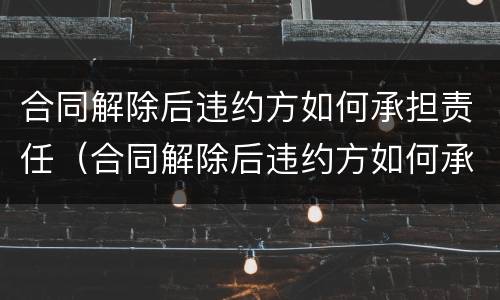 合同解除后违约方如何承担责任（合同解除后违约方如何承担责任呢）
