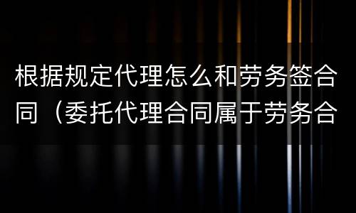 根据规定代理怎么和劳务签合同（委托代理合同属于劳务合同吗）