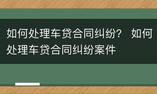 如何处理车贷合同纠纷？ 如何处理车贷合同纠纷案件