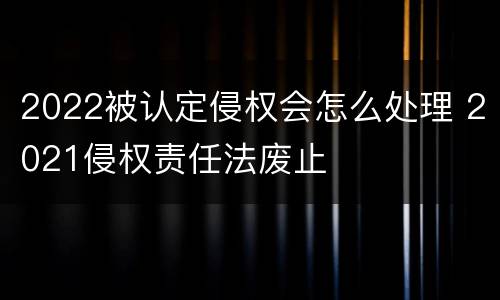 2022被认定侵权会怎么处理 2021侵权责任法废止