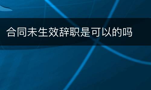 合同未生效辞职是可以的吗