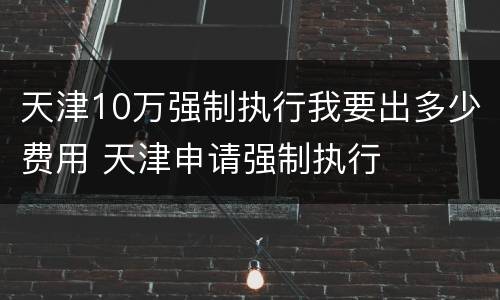 天津10万强制执行我要出多少费用 天津申请强制执行