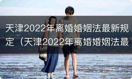 天津2022年离婚婚姻法最新规定（天津2022年离婚婚姻法最新规定是什么）