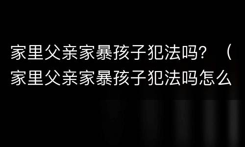 家里父亲家暴孩子犯法吗？（家里父亲家暴孩子犯法吗怎么办）