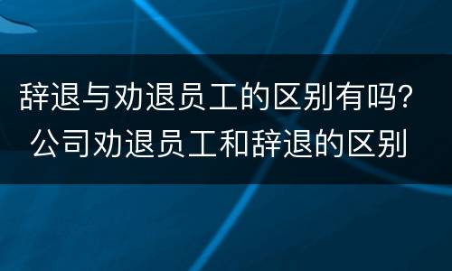 辞退与劝退员工的区别有吗？ 公司劝退员工和辞退的区别