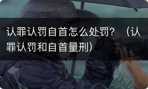 认罪认罚自首怎么处罚？（认罪认罚和自首量刑）
